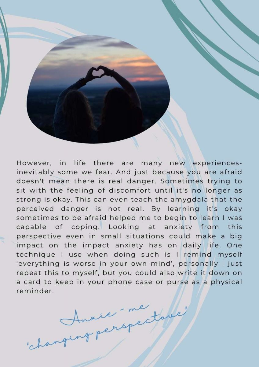Article continues on a page with a picture of two people with their hands together making the outline of a heart. The text states. However, in life there are many new experiences- inevitably some we fear. And just because you are afraid doesn't mean there is real danger. Sometimes trying to sit with the feeling of discomfort until it's no longer as strong is okay. This can even teach the amygdala that the perceived danger is not real. By learning it’s okay sometimes to be afraid helped me to begin to learn I was capable of coping. Looking at anxiety from this perspective even in small situations could make a big impact on the impact anxiety has on daily life. One technique I use when doing such is I remind myself ‘everything is worse in your own mind’, personally I just repeat this to myself, but you could also write it down on a card to keep in your phone case or purse as a physical reminder. The text along bottom of page states. anxie-me. changing perspective.